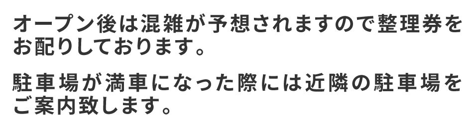 オープン後は混雑が予想されますので整理券をお配りしております。
駐車場が満車になった際には近隣の駐車場をご案内致します。